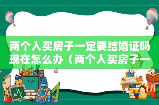 兩個人買房子一定要結婚證嗎現在怎么辦（兩個人買房子一定要結婚證嗎現在）