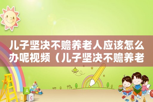 兒子堅(jiān)決不贍養(yǎng)老人應(yīng)該怎么辦呢視頻（兒子堅(jiān)決不贍養(yǎng)老人應(yīng)該怎么辦呢）