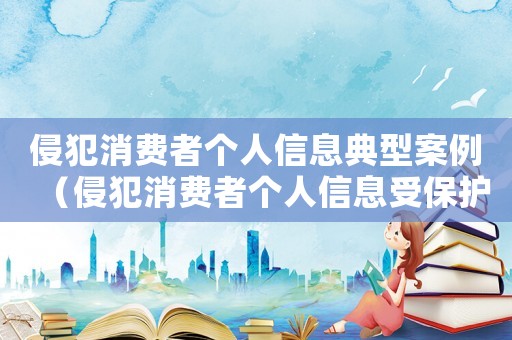侵犯消費(fèi)者個(gè)人信息典型案例（侵犯消費(fèi)者個(gè)人信息受保護(hù)權(quán)利的形式有）