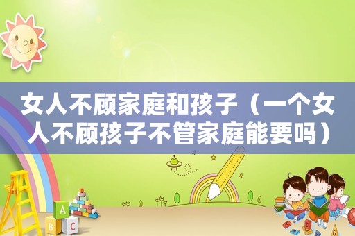 女人不顧家庭和孩子（一個女人不顧孩子不管家庭能要嗎）