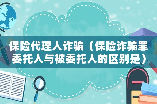 保險代理人詐騙（保險詐騙罪委托人與被委托人的區別是）