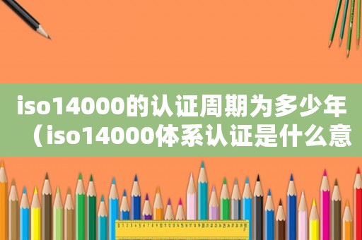 iso14000的認證周期為多少年（iso14000體系認證是什么意思）