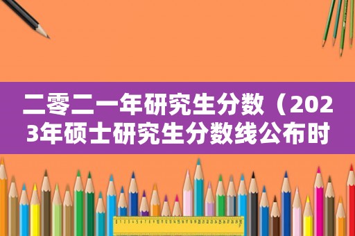 二零二一年研究生分數（2023年碩士研究生分數線公布時間）
