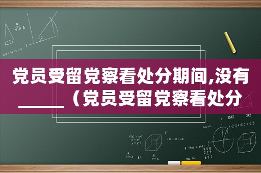 黨員受留黨察看處分期間,沒有_____（黨員受留黨察看處分期時間是多久啊）
