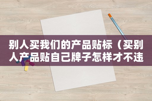 別人買我們的產品貼標（買別人產品貼自己牌子怎樣才不違法）