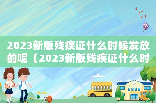 2023新版殘疾證什么時候發(fā)放的呢（2023新版殘疾證什么時候發(fā)放的）