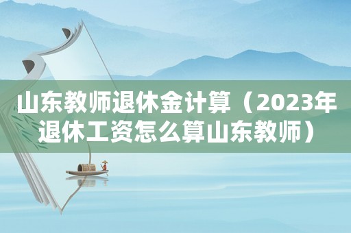山東教師退休金計算（2023年退休工資怎么算山東教師）