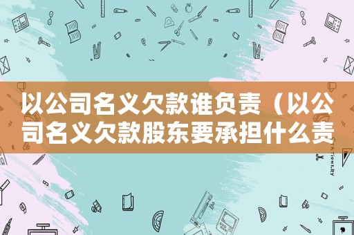 以公司名義欠款誰負責（以公司名義欠款股東要承擔什么責任）