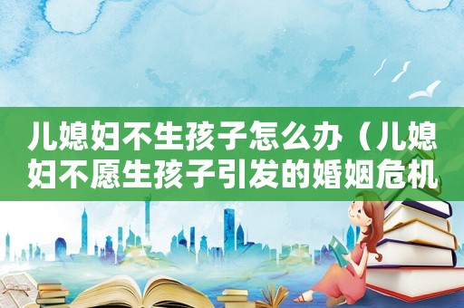 兒媳婦不生孩子怎么辦（兒媳婦不愿生孩子引發(fā)的婚姻危機）