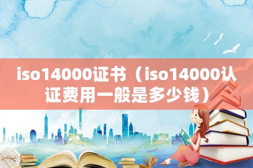 iso14000證書（iso14000認(rèn)證費(fèi)用一般是多少錢）