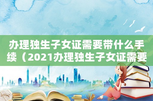辦理獨生子女證需要帶什么手續（2021辦理獨生子女證需要什么材料）