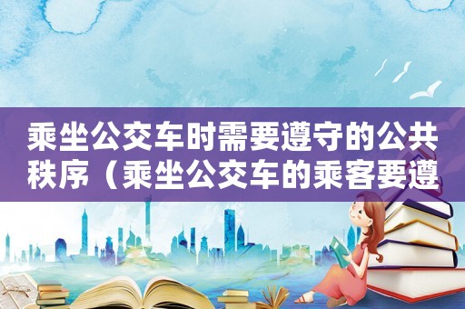 乘坐公交車時需要遵守的公共秩序（乘坐公交車的乘客要遵守什么規則呢）