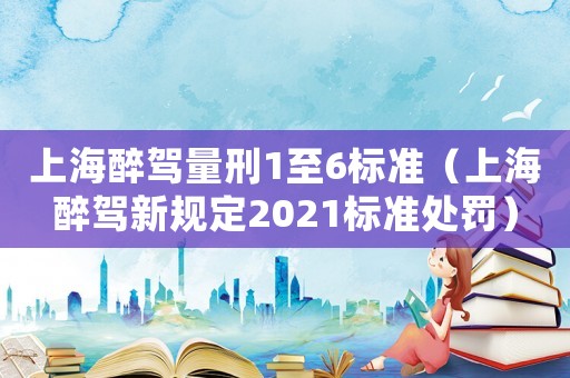 上海醉駕量刑1至6標(biāo)準(zhǔn)（上海醉駕新規(guī)定2021標(biāo)準(zhǔn)處罰）