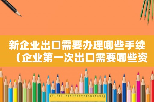 新企業出口需要辦理哪些手續（企業第一次出口需要哪些資料和手續）