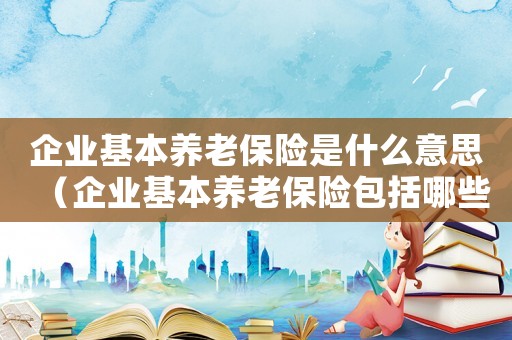 企業(yè)基本養(yǎng)老保險(xiǎn)是什么意思（企業(yè)基本養(yǎng)老保險(xiǎn)包括哪些內(nèi)容和比例）