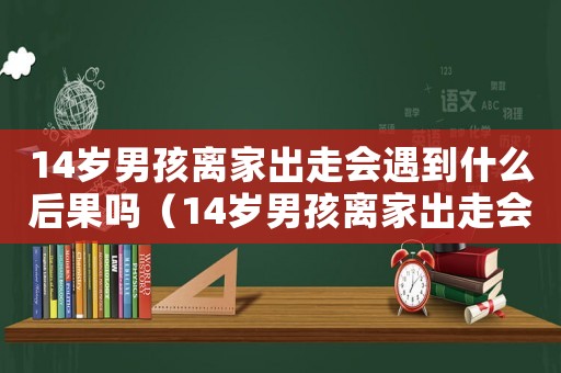 14歲男孩離家出走會遇到什么后果嗎（14歲男孩離家出走會遇到什么后果）