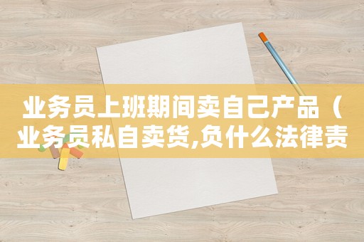 業(yè)務(wù)員上班期間賣自己產(chǎn)品（業(yè)務(wù)員私自賣貨,負什么法律責(zé)任）