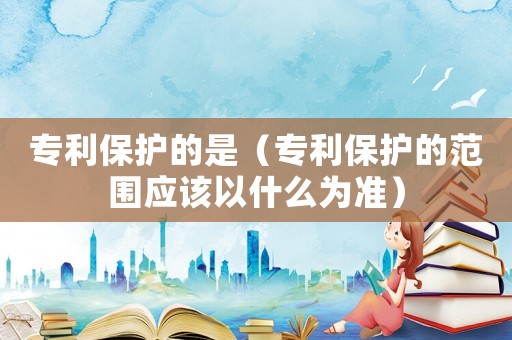 專利保護的是（專利保護的范圍應該以什么為準）