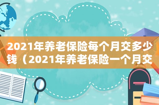 2021年養老保險每個月交多少錢（2021年養老保險一個月交多少錢?）