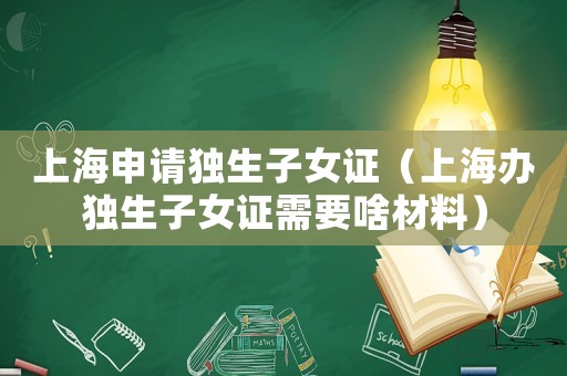上海申請獨生子女證（上海辦獨生子女證需要啥材料）