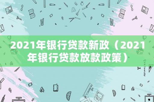 2021年銀行貸款新政（2021年銀行貸款放款政策）
