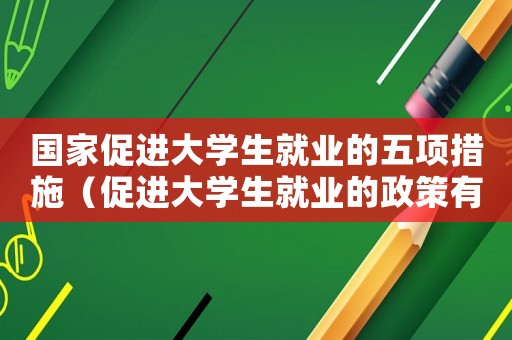 國家促進大學生就業的五項措施（促進大學生就業的政策有哪些國家）