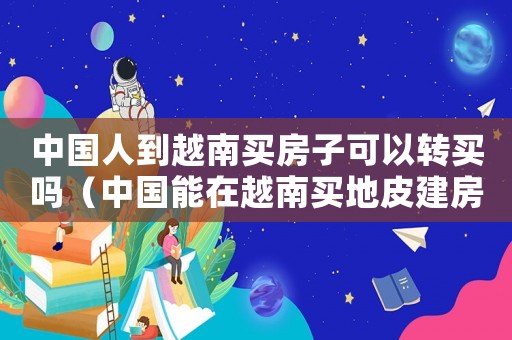 中國人到越南買房子可以轉買嗎（中國能在越南買地皮建房子嗎）