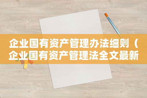 企業(yè)國(guó)有資產(chǎn)管理辦法細(xì)則（企業(yè)國(guó)有資產(chǎn)管理法全文最新）