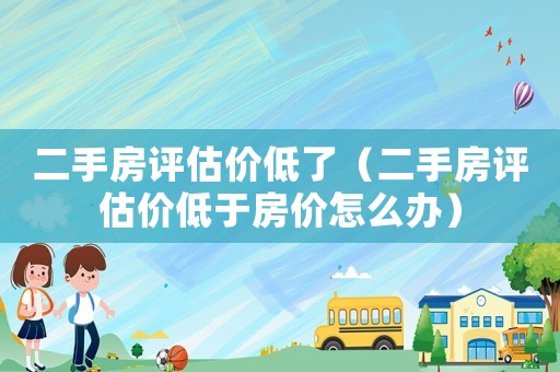二手房評估價低了（二手房評估價低于房價怎么辦）