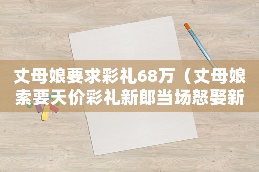 丈母娘要求彩禮68萬（丈母娘索要天價彩禮新郎當場怒娶新娘）