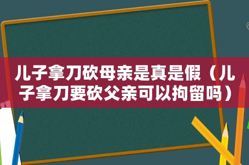 兒子拿刀砍母親是真是假（兒子拿刀要砍父親可以拘留嗎）
