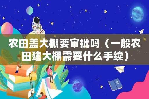 農田蓋大棚要審批嗎（一般農田建大棚需要什么手續）