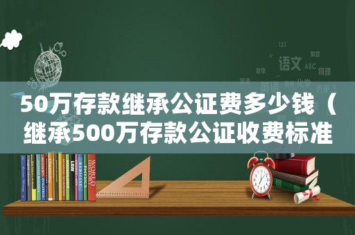 50萬存款繼承公證費多少錢（繼承500萬存款公證收費標準）