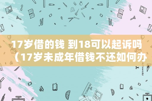 17歲借的錢 到18可以起訴嗎（17歲未成年借錢不還如何辦呢）