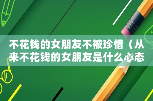 不花錢的女朋友不被珍惜（從來不花錢的女朋友是什么心態）
