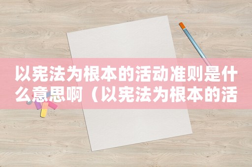 以憲法為根本的活動準則是什么意思啊（以憲法為根本的活動準則是什么意思）