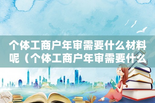 個體工商戶年審需要什么材料呢（個體工商戶年審需要什么材料）
