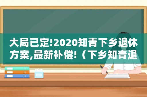 大局已定!2020知青下鄉退休方案,最新補償!（下鄉知青退休補貼新政策是什么）