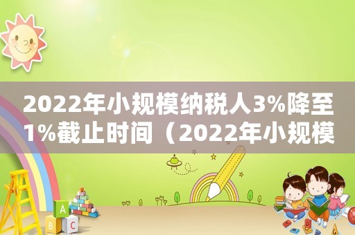 2022年小規(guī)模納稅人3%降至1%截止時(shí)間（2022年小規(guī)模納稅人3%降至1%）