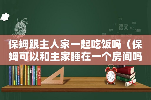 保姆跟主人家一起吃飯嗎（保姆可以和主家睡在一個房間嗎）
