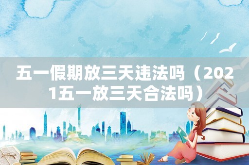 五一假期放三天違法嗎（2021五一放三天合法嗎）