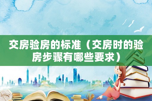 交房驗(yàn)房的標(biāo)準(zhǔn)（交房時的驗(yàn)房步驟有哪些要求）