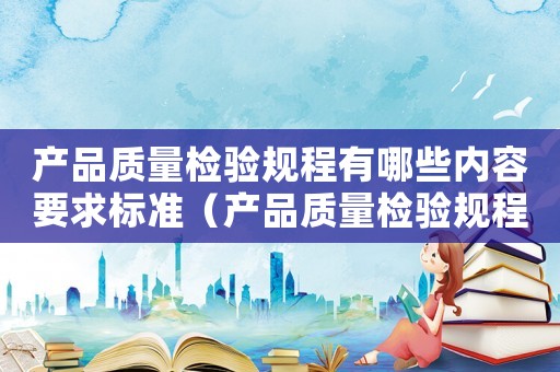 產品質量檢驗規程有哪些內容要求標準（產品質量檢驗規程有哪些內容要求）
