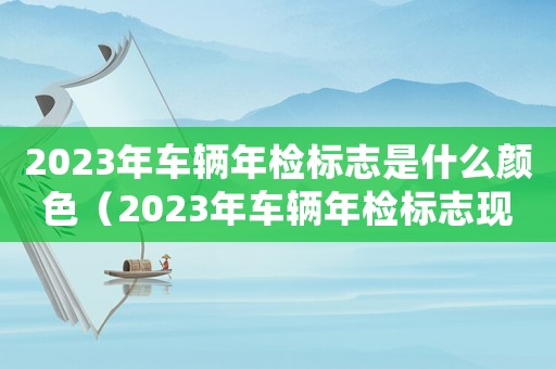 2023年車輛年檢標志是什么顏色（2023年車輛年檢標志現在還要貼嗎）