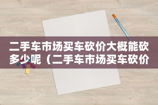 二手車市場買車砍價大概能砍多少呢（二手車市場買車砍價大概能砍多少）