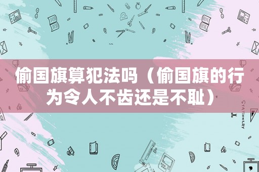 偷國旗算犯法嗎（偷國旗的行為令人不齒還是不恥）