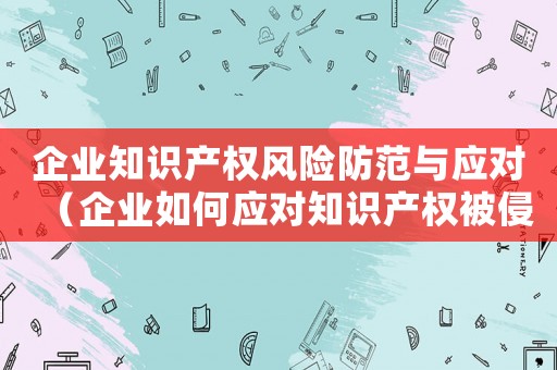 企業知識產權風險防范與應對（企業如何應對知識產權被侵害的風險）