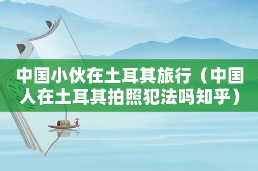 中國小伙在土耳其旅行（中國人在土耳其拍照犯法嗎知乎）