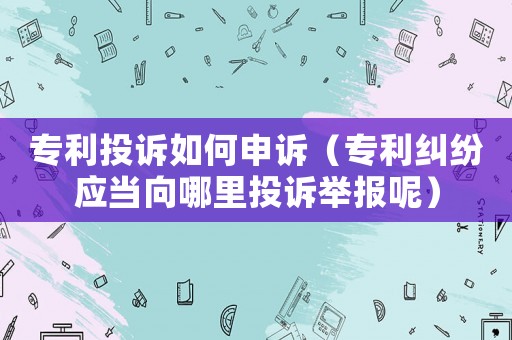 專利投訴如何申訴（專利糾紛應(yīng)當(dāng)向哪里投訴舉報呢）