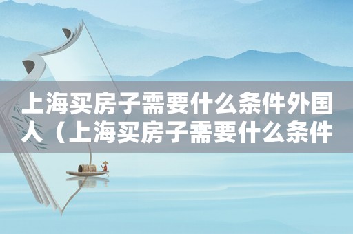 上海買房子需要什么條件外國人（上海買房子需要什么條件2023）